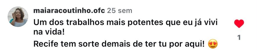 Comentário no Instagram de @maiaracoutinho.ofc: 'Um dos trabalhos mais potentes que eu já vivi na vida! Recife tem sorte demais de ter tu por aqui!'